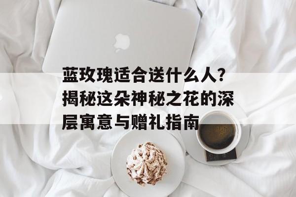蓝玫瑰适合送什么人？揭秘这朵神秘之花的深层寓意与赠礼指南-第1张图片-