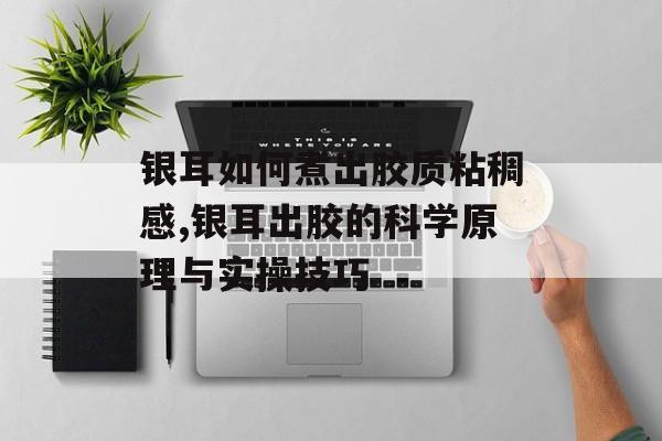 银耳如何煮出胶质粘稠感,银耳出胶的科学原理与实操技巧-第1张图片-