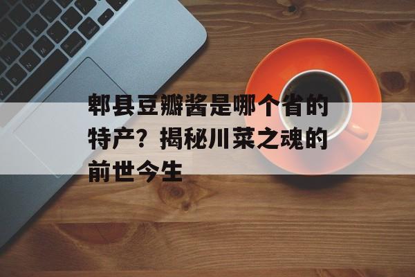 郫县豆瓣酱是哪个省的特产？揭秘川菜之魂的前世今生-第1张图片-