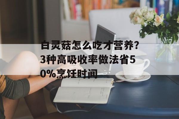 白灵菇怎么吃才营养？3种高吸收率做法省50%烹饪时间-第1张图片-