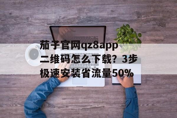 茄子官网qz8app二维码怎么下载？3步极速安装省流量50%-第1张图片-