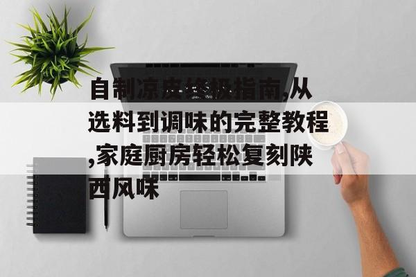 自制凉皮终极指南,从选料到调味的完整教程,家庭厨房轻松复刻陕西风味-第1张图片-