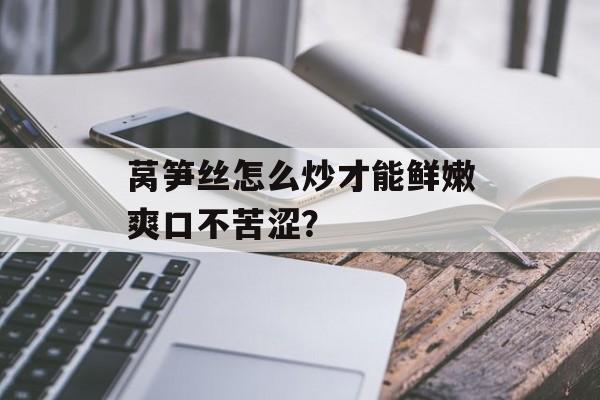 莴笋丝怎么炒才能鲜嫩爽口不苦涩？-第1张图片-
