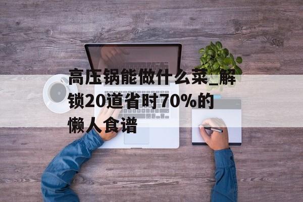 高压锅能做什么菜_解锁20道省时70%的懒人食谱-第1张图片- 高压锅能做什么菜_解锁20道省时70%的懒人食谱-第1张图片-
