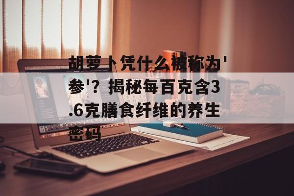 胡萝卜凭什么被称为'参'?揭秘每百克含3.6克膳食纤维的养生密码-第1张图片- 胡萝卜凭什么被称为'参'?揭秘每百克含3.6克膳食纤维的养生密码-第1张图片-