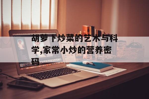 胡萝卜炒菜的艺术与科学,家常小炒的营养密码-第1张图片-