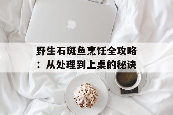 野生石斑鱼烹饪全攻略：从处理到上桌的秘诀-第1张图片-