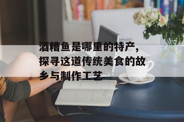酒糟鱼是哪里的特产,探寻这道传统美食的故乡与制作工艺-第1张图片-