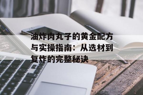 油炸肉丸子的黄金配方与实操指南：从选材到复炸的完整秘诀-第1张图片-