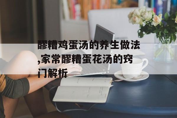醪糟鸡蛋汤的养生做法,家常醪糟蛋花汤的窍门解析-第1张图片-