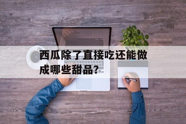 西瓜除了直接吃还能做成哪些甜品？-第1张图片-