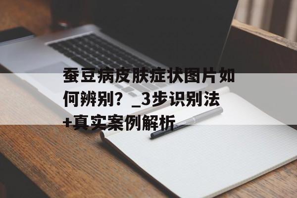 蚕豆病皮肤症状图片如何辨别？_3步识别法+真实案例解析-第1张图片-