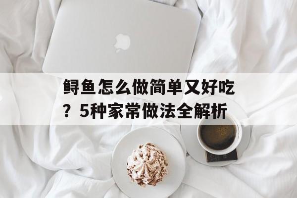 鲟鱼怎么做简单又好吃？5种家常做法全解析-第1张图片-
