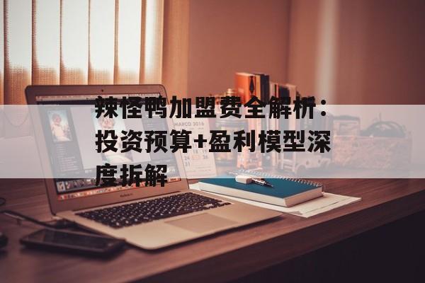辣怪鸭加盟费全解析：投资预算+盈利模型深度拆解-第1张图片-