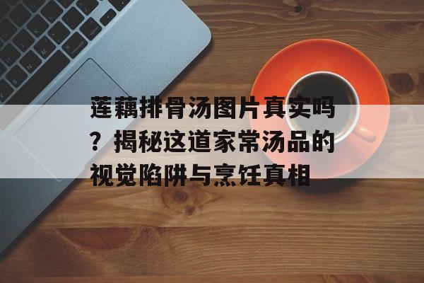 莲藕排骨汤图片真实吗？揭秘这道家常汤品的视觉陷阱与烹饪真相-第1张图片-
