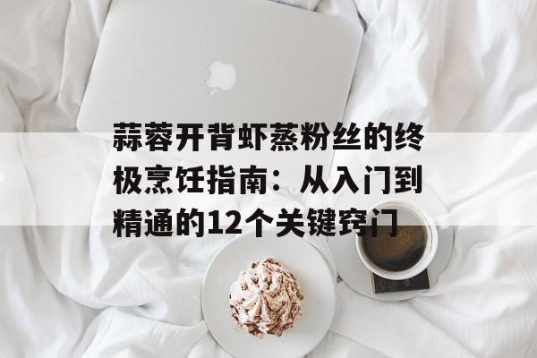 蒜蓉开背虾蒸粉丝的终极烹饪指南：从入门到精通的12个关键窍门-第1张图片-