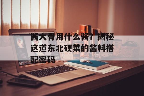 酱大骨用什么酱？揭秘这道东北硬菜的酱料搭配密码-第1张图片-