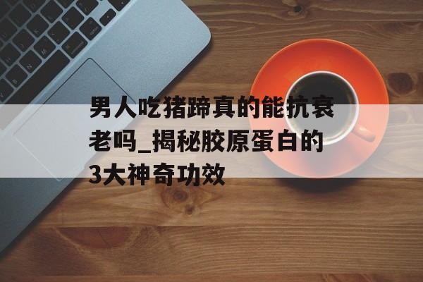 男人吃猪蹄真的能抗衰老吗_揭秘胶原蛋白的3大神奇功效-第1张图片-
