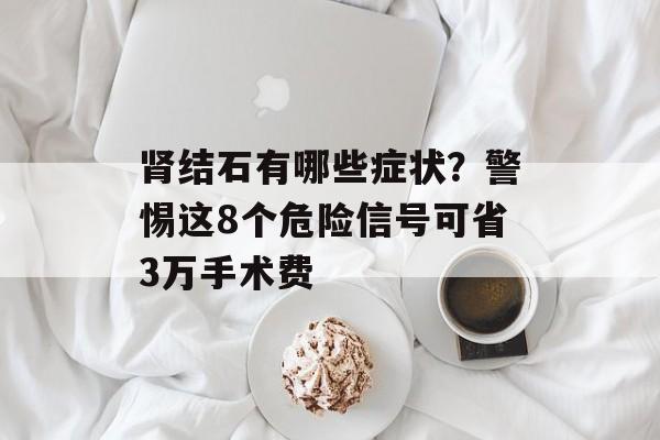 肾结石有哪些症状？警惕这8个危险信号可省3万手术费-第1张图片-