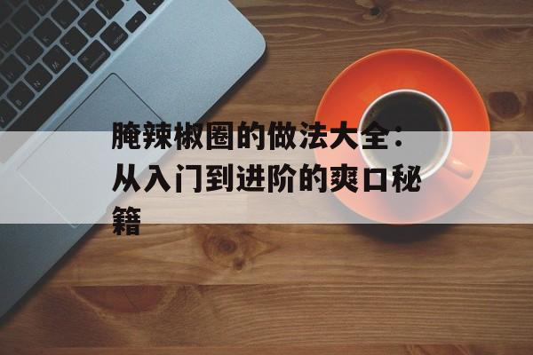 腌辣椒圈的做法大全：从入门到进阶的爽口秘籍-第1张图片-