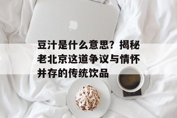 豆汁是什么意思？揭秘老北京这道争议与情怀并存的传统饮品-第1张图片-