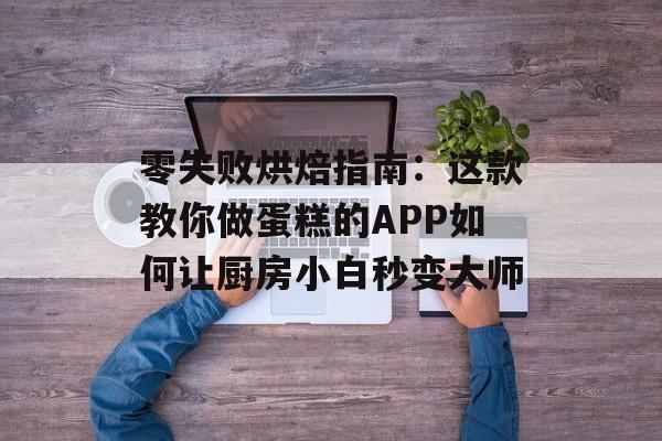 零失败烘焙指南：这款教你做蛋糕的APP如何让厨房小白秒变大师-第1张图片-