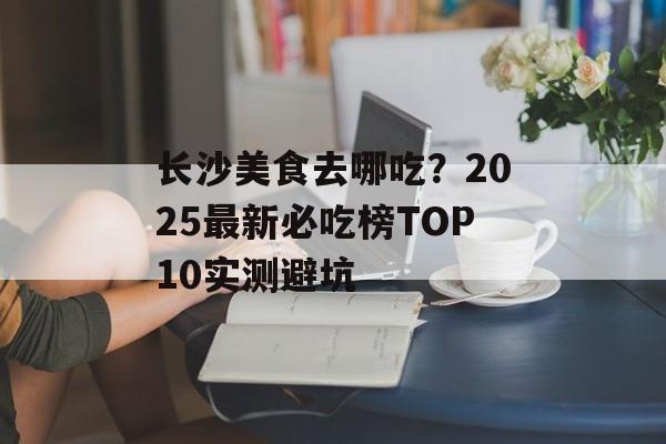 长沙美食去哪吃？2025最新必吃榜TOP10实测避坑-第1张图片-