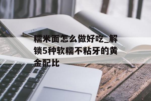 糯米面怎么做好吃_解锁5种软糯不粘牙的黄金配比-第1张图片-