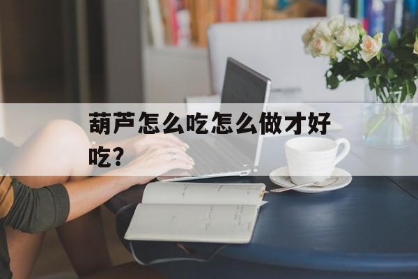 葫芦怎么吃怎么做才好吃？-第1张图片-