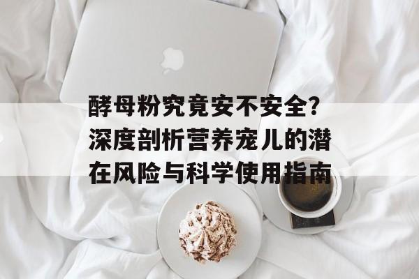 酵母粉究竟安不安全？深度剖析营养宠儿的潜在风险与科学使用指南-第1张图片-