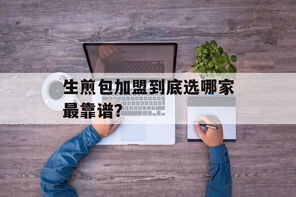 生煎包加盟到底选哪家最靠谱？-第1张图片-