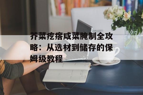 芥菜疙瘩咸菜腌制全攻略：从选材到储存的保姆级教程-第1张图片-