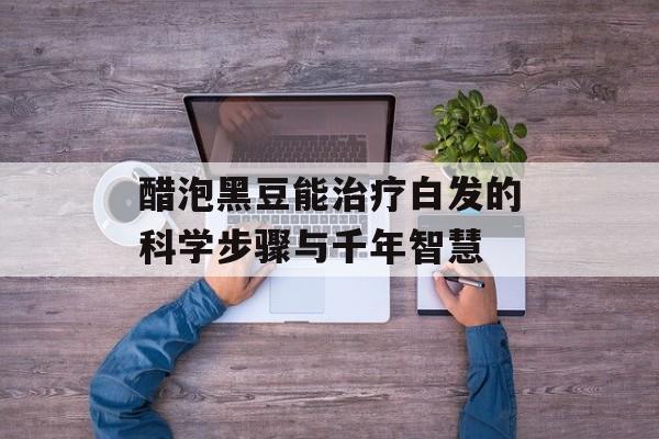 醋泡黑豆能治疗白发的科学步骤与千年智慧-第1张图片-