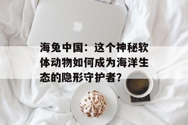 海兔中国：这个神秘软体动物如何成为海洋生态的隐形守护者？-第1张图片-