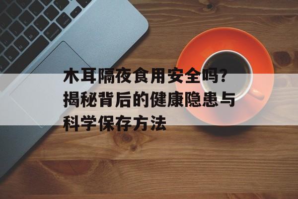 木耳隔夜食用安全吗？揭秘背后的健康隐患与科学保存方法-第1张图片-