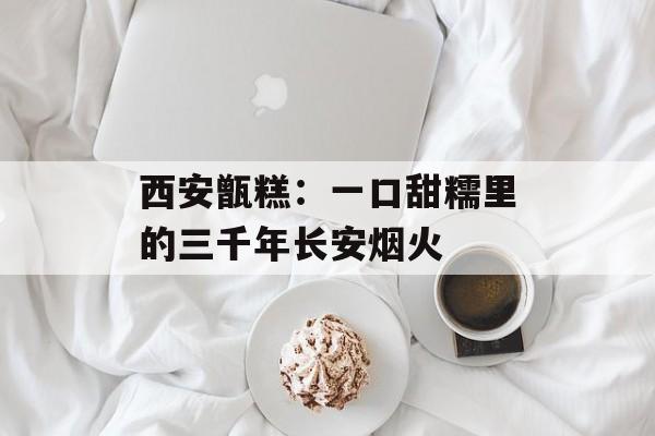 西安甑糕：一口甜糯里的三千年长安烟火-第1张图片-