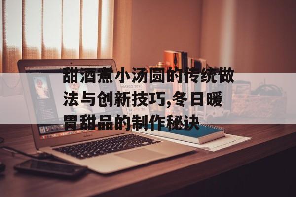 甜酒煮小汤圆的传统做法与创新技巧,冬日暖胃甜品的制作秘诀-第1张图片-