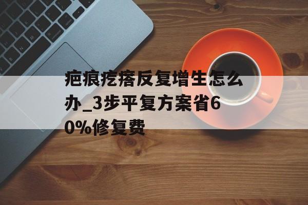 疤痕疙瘩反复增生怎么办_3步平复方案省60%修复费-第1张图片-