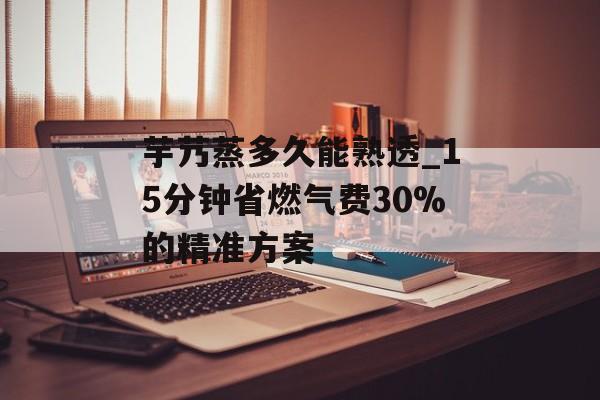 芋艿蒸多久能熟透_15分钟省燃气费30%的精准方案-第1张图片-