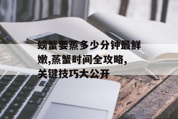 螃蟹要蒸多少分钟最鲜嫩,蒸蟹时间全攻略,关键技巧大公开-第1张图片-