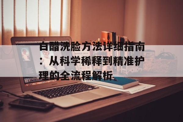 白醋洗脸方法详细指南：从科学稀释到精准护理的全流程解析-第1张图片-
