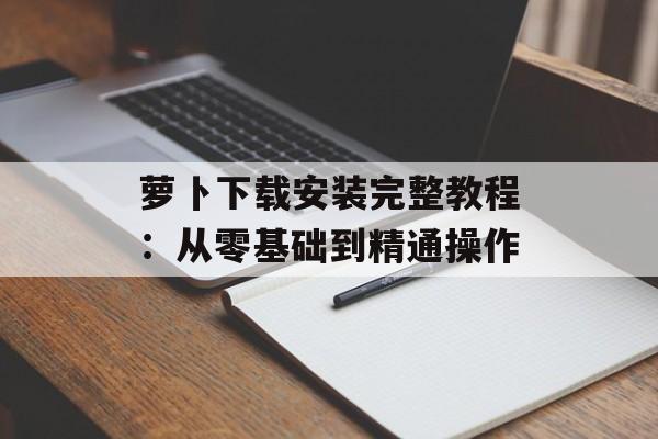 萝卜下载安装完整教程：从零基础到精通操作-第1张图片-