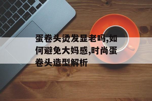 蛋卷头烫发显老吗,如何避免大妈感,时尚蛋卷头造型解析-第1张图片-