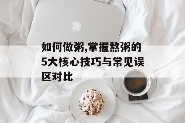 如何做粥,掌握熬粥的5大核心技巧与常见误区对比-第1张图片-