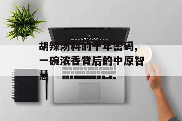 胡辣汤料的千年密码,一碗浓香背后的中原智慧-第1张图片-