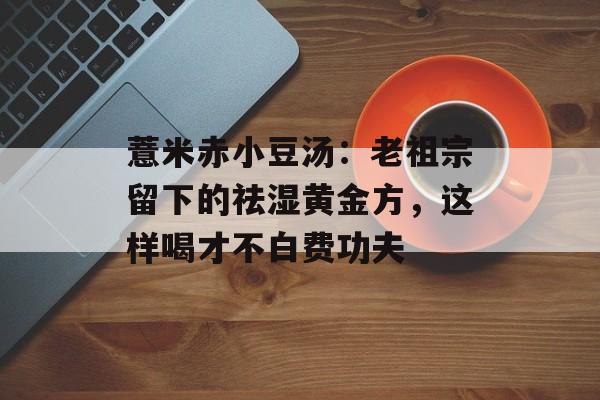 薏米赤小豆汤：老祖宗留下的祛湿黄金方，这样喝才不白费功夫-第1张图片-