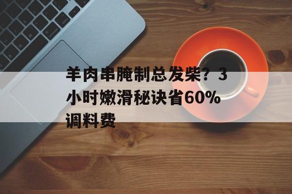 羊肉串腌制总发柴？3小时嫩滑秘诀省60%调料费-第1张图片-