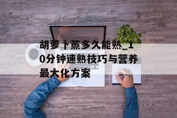 胡萝卜蒸多久能熟_10分钟速熟技巧与营养最大化方案-第1张图片-