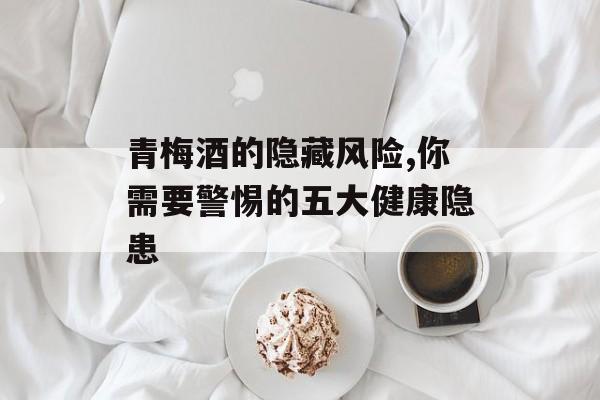 青梅酒的隐藏风险,你需要警惕的五大健康隐患-第1张图片-