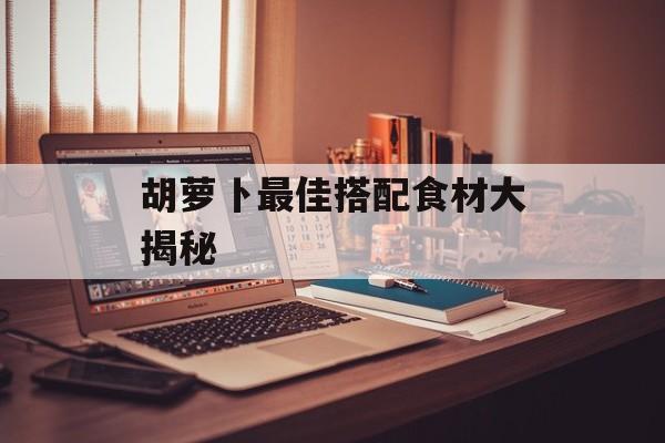 胡萝卜最佳搭配食材大揭秘-第1张图片-